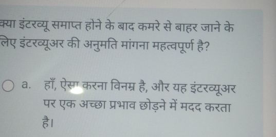 क्या इंटरव्यू समाप्त होने के बाद कमरे से बाहर जाने के
लेए इंटरव्यूअर की अनुमति मांगना महत्वपूर्ण है?
a. हाँ, ऐसग करना विनम्र है, और यह इंटरव्यूअर
पर एक अच्छा प्रभाव छोड़ने में मदद करता
है।