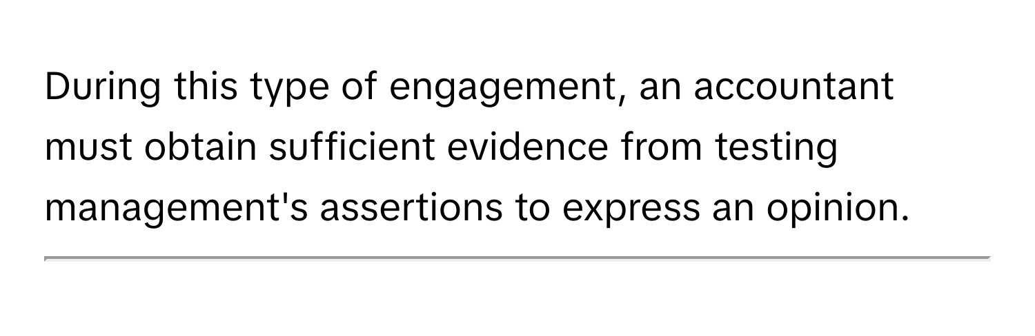 During this type of engagement, an accountant must obtain sufficient evidence from testing management's assertions to express an opinion. 
____________