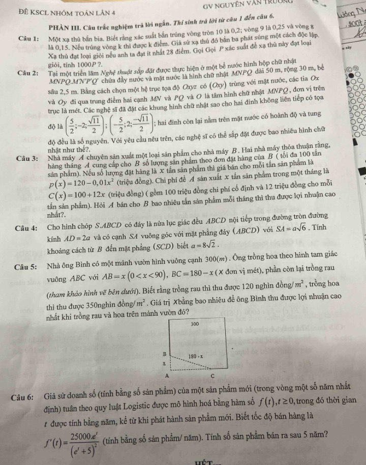 GY NGUYÊN Văn TrườNg
ĐÊ KSCL NHÓM tOán LÂn 4
PHÀN III. Câu trắc nghiệm trả lời ngắn. Thí sinh trã lời từ câu 1 đến câu 6.
Câu 1: Một xạ thủ bắn bia. Biết rằng xác suất bắn trúng vòng tròn 10 là 0,2; vòng 9 là 0,25 và vòng 8
là 0,15. Nếu trúng vòng k thì được k điểm. Giả sử xạ thủ đó bản ba phát súng một cách độc lập.
g nà
Xạ thủ đạt loại giỏi nều anh ta đạt ít nhất 28 điểm. Gọi Gọi P xác suất để xạ thủ này đạt loại
giỏi, tính 1000P ?.
Câu 2: # Tại một triển lãm Nghệ thuật sắp đặt được thực hiện ở một bể nước hình hộp chữ nhật
MNPQ.M'N'P'Q' chứa đây nước và mặt nước là hình chữ nhật MNPQ dài 50 m, rộng 30 m, bề
sâu 2,5 m. Bằng cách chọn một hệ trục tọa độ Oxyz có (Oxy) trùng với mặt nước, các tia Ox
và Oy đi qua trung điểm hai cạnh MN và PQ và O là tâm hình chữ nhật MNPQ , đơn vị trên
trục là mét. Các nghệ sĩ đã đặt các khung hình chữ nhật sao cho hai dinh không liên tiếp có tọa
độ là ( 5/2 ;-2; sqrt(11)/2 );(- 5/2 ;2; (-sqrt(11))/2 );; hai đinh còn lại nằm trên mặt nước có hoành độ và tung
độ đều là số nguyên. Với yêu cầu nêu trên, các nghệ sĩ có thể sắp đặt được bao nhiêu hình chữ
nhật như thế?,
Câu 3: Nhà máy 4 chuyên sản xuất một loại sản phẩm cho nhà máy B. Hai nhà máy thỏa thuận rằng,
thàng tháng A cung cấp cho B số lượng sản phẩm theo đơn đặt hàng của B ( tối đa 100 tấn
sản phẩm). Nếu số lượng đặt hàng là x tần sản phẩm thì giá bán cho mỗi tần sản phẩm là
p(x)=120-0,01x^2 (triệu đồng). Chi phí đề A sản xuất x tấn sản phẩm trong một tháng là
C(x)=100+12x (triệu đồng) ( gồm 100 triệu đồng chi phí cố định và 12 triệu đồng cho mỗi
tấn sản phẩm). Hỏi A bán cho B bao nhiêu tấn sản phẩm mỗi tháng thì thu được lợi nhuận cao
nhất?.
Câu 4: Cho hình chóp S.ABCD có đáy là nửa lục giác đều ABCD nội tiếp trong đường tròn đường
kính AD=2a và có cạnh SA vuông góc với mặt phẳng đáy (ABCD) với SA=asqrt(6). Tính
khoảng cách từ B đến mặt phẳng (SCD) biết a=8sqrt(2).
Câu 5: Nhà ông Bình có một mảnh vườn hình vuông cạnh 300(m) . Ông trồng hoa theo hình tam giác
vuông ABC với AB=x(0 vị mét), phần còn lại trồng rau
(tham khảo hình vẽ bên dưới). Biết rằng trồng rau thì thu được 120 nghìn đồng/ m^2 , trồng hoa
thì thu được 350nghìn đồng/ m^2. Giá trị Xbằng bao nhiêu đễ ông Bình thu được lợi nhuận cao
nhất khi trồng rau và hoa trên mảnh vườn đó?
Câu 6: Giả sử doanh số (tính bằng số sản phẩm) của một sản phẩm mới (trong vòng một số năm nhất
định) tuân theo quy luật Logistic được mô hình hoá bằng hàm số f(t),t≥ 0 ,  trong đó thời gian
# được tính bằng năm, kể từ khi phát hành sản phẩm mới. Biết tốc độ bán hàng là
f'(t)=frac 25000e^t(e^t+5)^2 (tính bằng số sản phẩm/ năm). Tính số sản phẩm bán ra sau 5 năm?