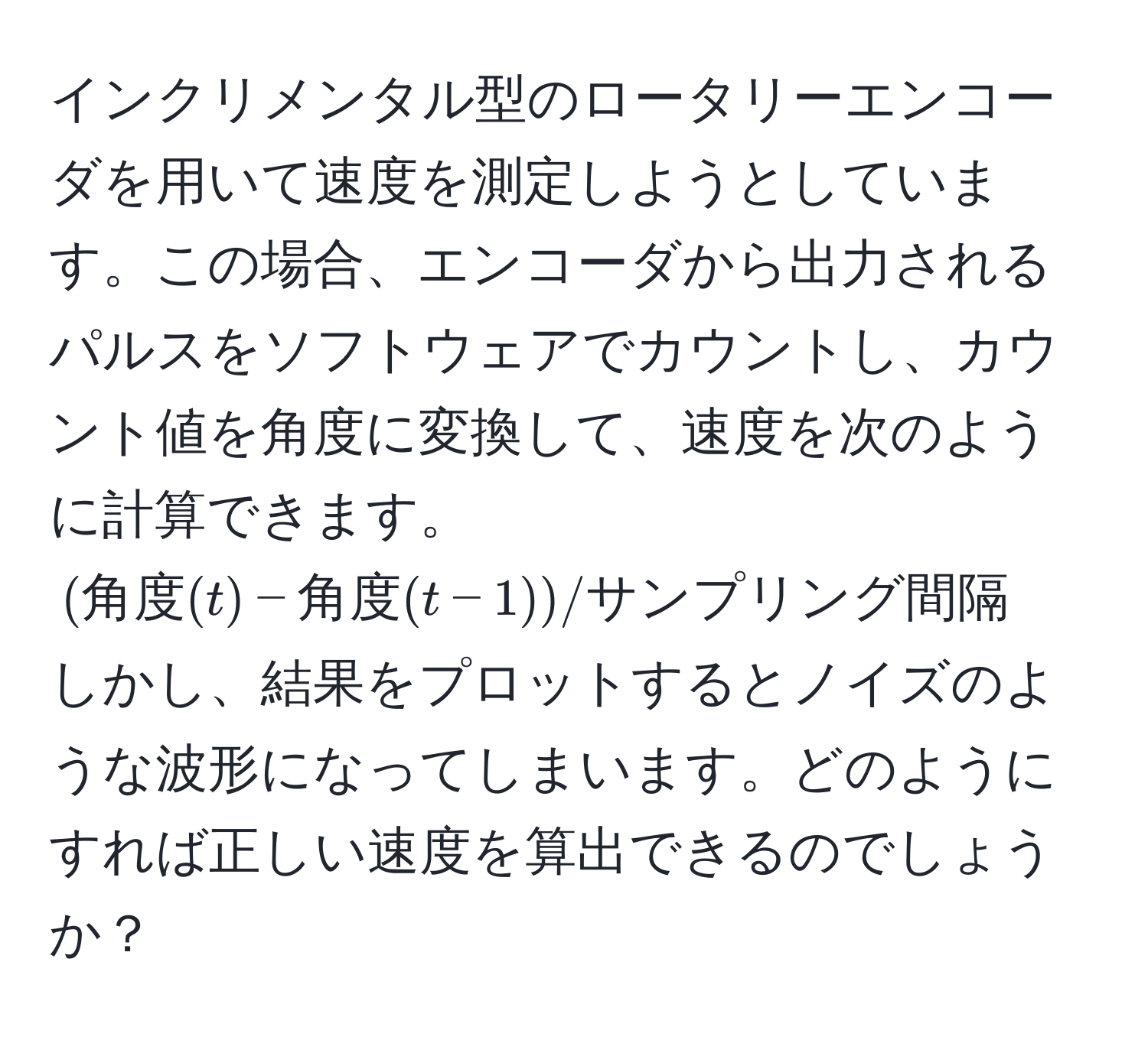 インクリメンタル型のロータリーエンコーダを用いて速度を測定しようとしています。この場合、エンコーダから出力されるパルスをソフトウェアでカウントし、カウント値を角度に変換して、速度を次のように計算できます。((角度(t) - 角度(t-1)) / サンプリング間隔)
しかし、結果をプロットするとノイズのような波形になってしまいます。どのようにすれば正しい速度を算出できるのでしょうか？