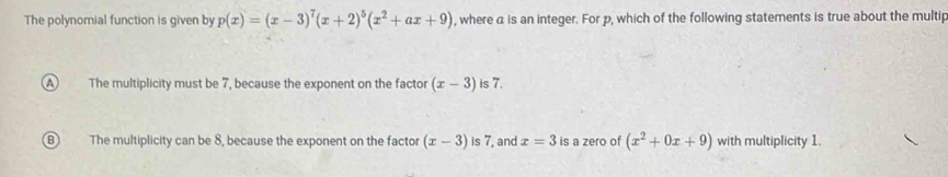 The polynomial function is given by p(x)=(x-3)^7(x+2)^5(x^2+ax+9) , where a is an integer. For p, which of the following statements is true about the multip
A The multiplicity must be 7, because the exponent on the factor (x-3) is 7.
B The multiplicity can be 8, because the exponent on the factor (x-3) is 7, and x=3 is a zero of (x^2+0x+9) with multiplicity 1.