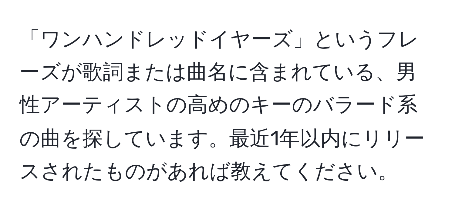 「ワンハンドレッドイヤーズ」というフレーズが歌詞または曲名に含まれている、男性アーティストの高めのキーのバラード系の曲を探しています。最近1年以内にリリースされたものがあれば教えてください。