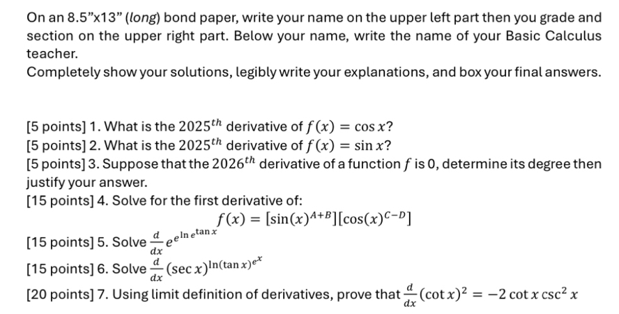 On an 8.5''* 13'' (long) bond paper, write your name on the upper left part then you grade and 
section on the upper right part. Below your name, write the name of your Basic Calculus 
teacher. 
Completely show your solutions, legibly write your explanations, and box your final answers. 
[5 points] 1. What is the 2025^(th) derivative of f(x)=cos x ? 
[5 points] 2. What is the 2025^(th) derivative of f(x)=sin x ? 
[5 points] 3. Suppose that the 2026^(th) derivative of a function f is 0, determine its degree then 
justify your answer. 
[15 points] 4. Solve for the first derivative of:
f(x)=[sin (x)^A+B][cos (x)^C-D]
[15 points] 5. Solve  d/dx e^(e^ln e^tan x)
[15 points] 6. Solve  d/dx (sec x)^ln (tan x)e^x
[20 points] 7. Using limit definition of derivatives, prove that  d/dx (cot x)^2=-2cot xcsc^2x