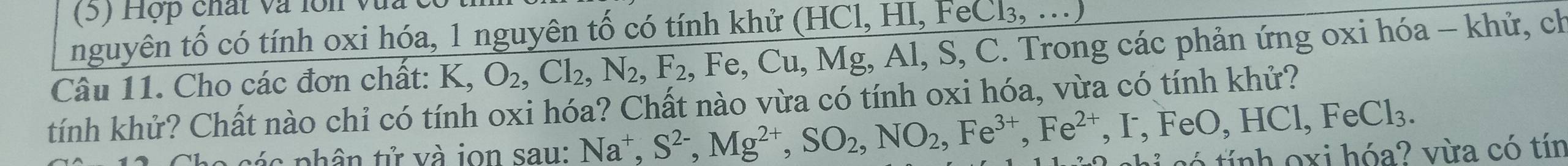 Hợp chất và lớn vua 
nguyên tố có tính oxi hóa, 1 nguyên tố có tính khử (HCl,HI,FeCl_3,...)
Câu 11. Cho các đơn chất: K O_2, Cl_2, N_2, F_2, Fe, Cu, Mg, Al, S, C S, C. Trong các phản ứng oxi hóa - khử, ch 
tính khử? Chất nào chỉ có tính oxi hóa? Chất nào vừa có tính oxi hóa, vừa có tính khử? 
cá c phân tử và ion sau: Na^+, S^(2-), Mg^(2+), SO_2, NO_2, Fe^(3+), Fe^(2+), FeO, HCl, FeCl_3. có tính oxi hóa? vừa có tín