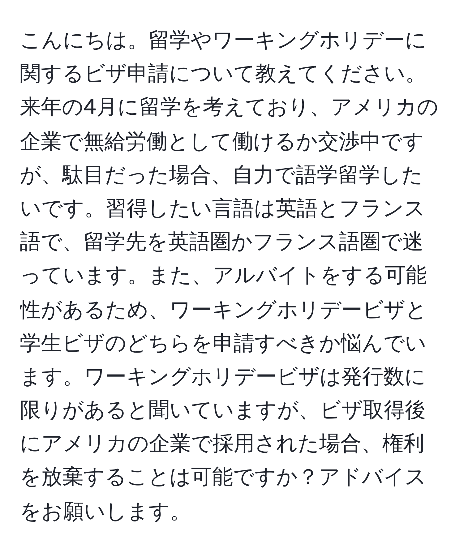 こんにちは。留学やワーキングホリデーに関するビザ申請について教えてください。来年の4月に留学を考えており、アメリカの企業で無給労働として働けるか交渉中ですが、駄目だった場合、自力で語学留学したいです。習得したい言語は英語とフランス語で、留学先を英語圏かフランス語圏で迷っています。また、アルバイトをする可能性があるため、ワーキングホリデービザと学生ビザのどちらを申請すべきか悩んでいます。ワーキングホリデービザは発行数に限りがあると聞いていますが、ビザ取得後にアメリカの企業で採用された場合、権利を放棄することは可能ですか？アドバイスをお願いします。