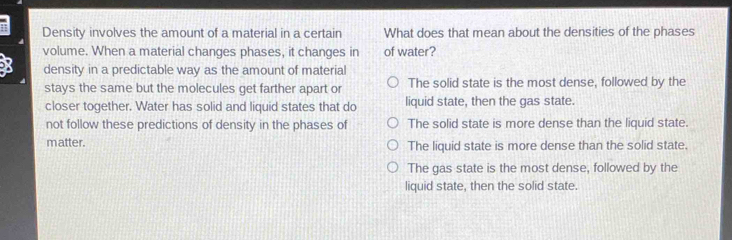 Density involves the amount of a material in a certain What does that mean about the densities of the phases
volume. When a material changes phases, it changes in of water?
X density in a predictable way as the amount of material
stays the same but the molecules get farther apart or The solid state is the most dense, followed by the
closer together. Water has solid and liquid states that do liquid state, then the gas state
not follow these predictions of density in the phases of The solid state is more dense than the liquid state.
matter. The liquid state is more dense than the solid state.
The gas state is the most dense, followed by the
liquid state, then the solid state.