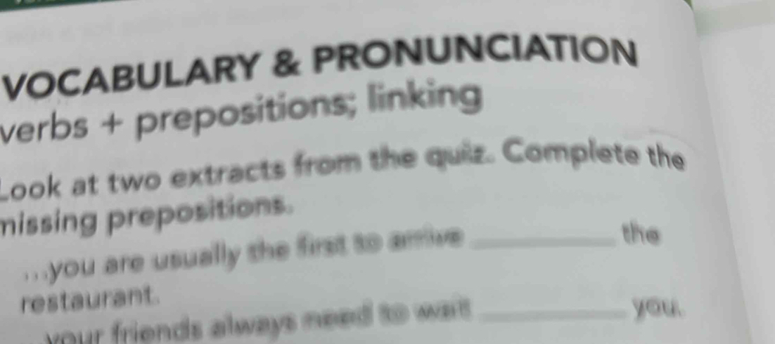 VOCABULARY & PRONUNCIATION 
verbs + prepositions; linking 
Look at two extracts from the quiz. Complete the 
missing prepositions. 
. you are usually the first to arrive_ 
the 
restaurant. 
your friends always need to war _ 
you.