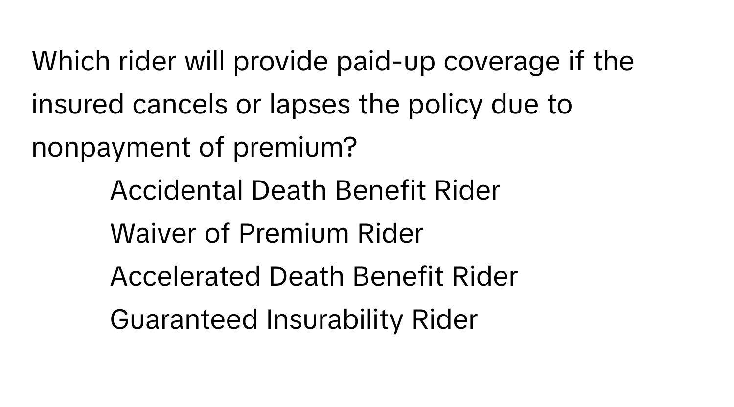 Which rider will provide paid-up coverage if the insured cancels or lapses the policy due to nonpayment of premium?

1) Accidental Death Benefit Rider 
2) Waiver of Premium Rider 
3) Accelerated Death Benefit Rider 
4) Guaranteed Insurability Rider