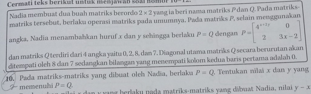 Cermati teks berikut untuk menjawab soal nomor 
Nadia membuat dua buah matriks berordo 2* 2 yang ia beri nama matriks P dan Q. Pada matriks- 
matriks tersebut, berlaku operasi matriks pada umumnya. Pada matriks P, selain menggunakan 
angka, Nadia menambahkan huruf x dan y sehingga berlaku P=Q dengan P=beginbmatrix 4^(x+2y)&0 2&3x-2endbmatrix
dan matriks Q terdiri dari 4 angka yaitu 0, 2, 8, dan 7. Diagonal utama matriks Q secara berurutan akan 
ditempati oleh 8 dan 7 sedangkan bilangan yang menempati kolom kedua baris pertama adalah 0. 
10. Pada matriks-matriks yang dibuat oleh Nadia, berlaku P=Q. Tentukan nilai x dan y yang 
7 memenuhi P=Q.
x d an k y ang herlaku pada matriks-matriks yang dibuat Nadia, nilai y-x