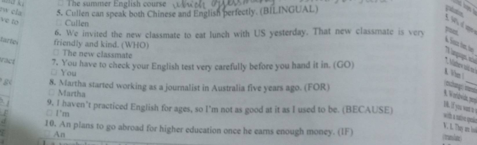 ma ki The summer English course 
w cla. 5. Cullen can speak both Chinese and English perfectly. (BILINGUAL) 
at tops _ 
vé to 
Cullen 
6. We invited the new classmate to eat lunch with US yesterday. That new classmate is very 
present 
tarte 
friendly and kind. (WHO) 
A Sinze dren, thes 78 langagos ncial 
⊥ The new classmate 
ract 
7. You have to check your English test very carefully before you hand it in. (GO) 
7. ahew tod e 
□ You K. When  
g 
8. Martha started working as a journalist in Australia five years ago. (FOR) 
(exchange) itoret 
* Martha 
. Wordwide, pery 
9. I haven’t practiced English for ages, so I’m not as good at it as I used to be. (BECAUSE) 
10. I you ant t 
p □ I'm 
it aiv speaão 
d 
10. An plans to go abroad for higher education once he earns enough money. (IF) 
V. L. They are lool 
An 
( trans late)