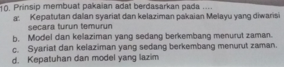 Prinsip membuat pakaian adat berdasarkan pada ....
a: Kepatutan dalan syariat dan kelaziman pakaian Melayu yang diwarisi
secara turun temurun
b. Model dan kelaziman yang sedang berkembang menurut zaman.
c. Syariat dan kelaziman yang sedang berkembang menurut zaman.
d. Kepatuhan dan model yang lazim