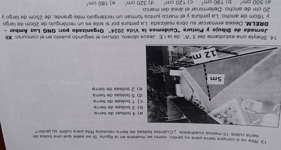Rita va a compra tierra para su jardín, como se muestra en la figura. Si se sabe que una bolsa de
tierra cubre 15 metros cuadrados. ¿Cuántas bolsas de tierra necesita Rita para cubrir su jardín?
olsas de tierra
olsas de tierra
olsas de tierra
olsas de tierra
olsas de tierra
14. Sheyla una estudiante del 3 “A”, de la I.E. Jesús obrero, obtuvo el segundo puesto en el concurso: XII
Jornada de Dibujo y Pintura 'Cuidemos la Vida 2024'. Organizado por: ONG Luz Ámbar -
DRELM. Desea enmarcar su obra realizada. La pintura por si sola es un rectángulo de 20cm de largo
y 16cm de ancho. La pintura y el marco juntos forman un rectángulo más grande, de 25cm de largo y
20 cm de ancho. Determinar el área del marco.
a) 500cm^2 b) 190cm^2 c) 120cm^2 d) 320cm^2 e) 180cm^2
