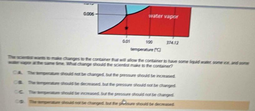 0.006 water vapor
0.01 100 374.12
temperature ('C)
The ocenis wants to make changes to the container that will allow the contaner to have some iqid water, some ie, and some
watervagon a the same time. What change should the solentul make to the contaner?
t t. The temperature should not be changed, but the presoure should be icreased.. The temperaure should be decreased, but the presoure should no be changed.
C C. The temperature should be inereased, but the presoure should not be changed.. The temperaure should no be changed, but the pedoure should be decrased.