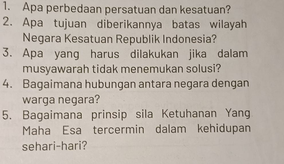 Apa perbedaan persatuan dan kesatuan? 
2. Apa tujuan diberikannya batas wilayah 
Negara Kesatuan Republik Indonesia? 
3. Apa yang harus dilakukan jika dalam 
musyawarah tidak menemukan solusi? 
4. Bagaimana hubungan antara negara dengan 
warga negara? 
5. Bagaimana prinsip sila Ketuhanan Yang 
Maha Esa tercermin dalam kehidupan 
sehari-hari?