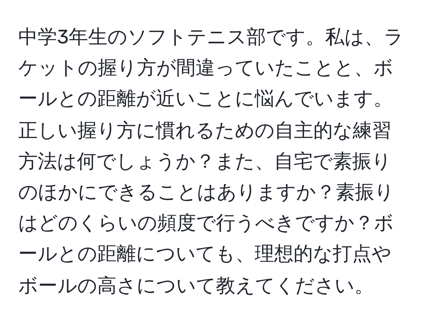 中学3年生のソフトテニス部です。私は、ラケットの握り方が間違っていたことと、ボールとの距離が近いことに悩んでいます。正しい握り方に慣れるための自主的な練習方法は何でしょうか？また、自宅で素振りのほかにできることはありますか？素振りはどのくらいの頻度で行うべきですか？ボールとの距離についても、理想的な打点やボールの高さについて教えてください。