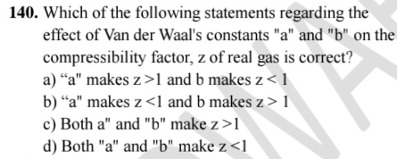 Which of the following statements regarding the
effect of Van der Waal's constants "a" and "b" on the
compressibility factor, z of real gas is correct?
a) “a" makes z>1 and b makes z<1</tex>
b) “a" makes z<1</tex> and b makes z>1
c) Both a" and "b" make z>1
d) Both "a" and "b" make z<1</tex>