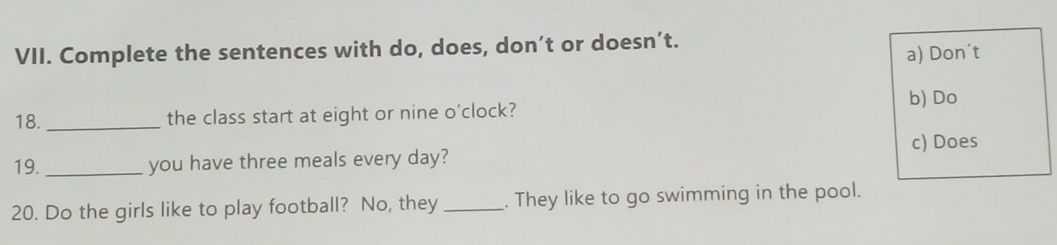 Complete the sentences with do, does, don’t or doesn’t. 
a) Don't 
b) Do 
18. _the class start at eight or nine o'clock? 
c) Does 
19. _you have three meals every day? 
20. Do the girls like to play football? No, they _. They like to go swimming in the pool.