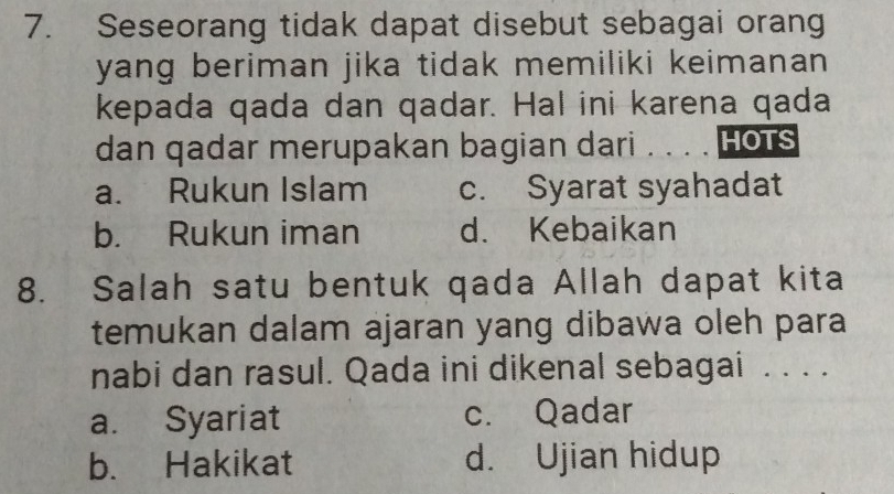 Seseorang tidak dapat disebut sebagai orang
yang beriman jika tidak memiliki keimanan 
kepada qada dan qadar. Hal ini karena qada
dan qadar merupakan bagian dari . . . . HOTS
a. Rukun Islam c. Syarat syahadat
b. Rukun iman d. Kebaikan
8. Salah satu bentuk qada Allah dapat kita
temukan dalam ajaran yang dibawa oleh para
nabi dan rasul. Qada ini dikenal sebagai . . . .
a. Syariat c. Qadar
b. Hakikat d. Ujian hidup