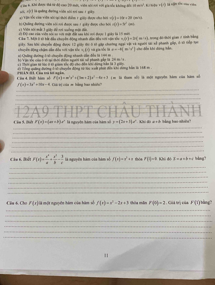 Cầu 6. Khi được thả từ độ cao 20 mét, viên sỏi rơi với gia tốc không đổi 10m/s^2.. Kí hiệu v(t) là vận tốc của viên
sói, s(t) là quãng đường viên sôi rơi sau ≠ giây.
a) Vận tốc của viên sỏi tại thời điểm 1 giây được cho bởi v(t)=10t+20(m/s).
b) Quãng đường viên sỏi rợi được sau ≠ giây được cho bởi s(t)=5t^2(m).
c) Viên sỏi mất 3 giây để rơi xuống mặt đất.
d) Độ cao của viên sỏi so với mặt đất sau khi rơi được 1 giây là 15 mét.
Câu 7. Một ô tô bắt đầu chuyển động nhanh dần đều với vận tốc v_1(t)=2t(m/s) , trong đó thời gian / tính bằng
giây. Sau khi chuyển động được 12 giây thì ô tô gặp chướng ngại vật và người tài xế phanh gấp, ô tô tiếp tục
chuyển động chậm dần đều với vận tốc v_2(t) và gia tốc là a=-8(m/s^2) cho đến khi dừng hẵn.
a) Quãng đường ô tô chuyển động nhanh dần đều là 144 m .
b) Vận tốc của ô tô tại thời điểm người tài xế phanh gấp là 24 m/s .
c) Thời gian từ lúc ô tô giảm tốc độ cho đến khi dừng hằn là 3 giây.
d) Tổng quãng đường ô tô chuyển động từ lúc xuất phát đến khi dừng hẳn là 168 m .
PHẢN III. Câu trả lời ngắn.
Câu 4. Biết hàm số F(x)=m^2x^3+(3m+2)x^2-4x+3 (m là tham số) là một nguyên hàm của hàm số
f(x)=3x^2+10x-4 Giá trị của m bằng bao nhiêu?
Câu 5. Biết F(x)=(ax+b).e^x là nguyên hàm của hàm số y=(2x+3).e^x Khi đó a+b bằng bao nhiêu?
Câu 6. Biết F(x)= x^4/a + x^2/b - 3/c  là nguyên hàm của hàm số f(x)=x^3+x thỏa F(1)=0. Khi đó S=a+b+c bằng?
Câu 6. Cho F(x) là một nguyên hàm của hàm số f(x)=x^2-2x+3 thỏa mãn F(0)=2. Giá trị của F(1) bằng?