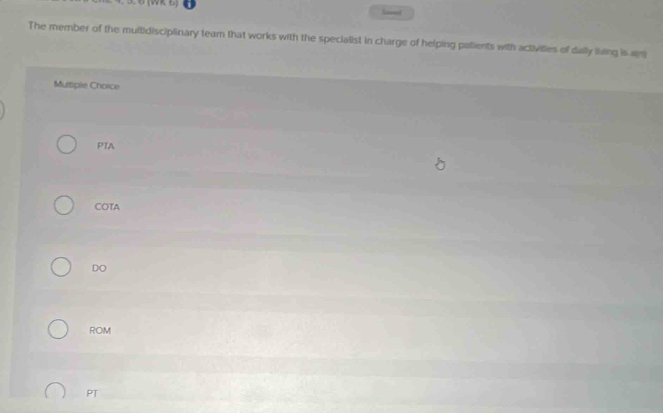 (WR B) haved
The member of the multidisciplinary team that works with the specialist in charge of helping patients with activilies of daly living is ag
Multiple Choice
PTA
COTA
DO
ROM
PT