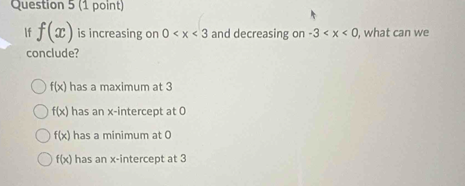 If f(x) is increasing on 0 and decreasing on -3 , what can we
conclude?
f(x) has a maximum at 3
f(x) has an x-intercept at 0
f(x) has a minimum at 0
f(x) has an x-intercept at 3