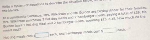 Write a system of equations to describe the situation below, s 
the blanks. 
At a community barbecue, Mrs. Wilkerson and Mr. Gordon are buying dinner for their families. 
Mrs. Wilkerson purchases 3 hot dog meals and 2 hamburger meals, paying a total of $35. Mr. 
Gordon buys 1 hot dog meal and 2 hamburger meals, spending $25 in all. How much do the 
meals cost? 
Hot dog meals cost $ □ each , and hamburger meals cost $ □ each .