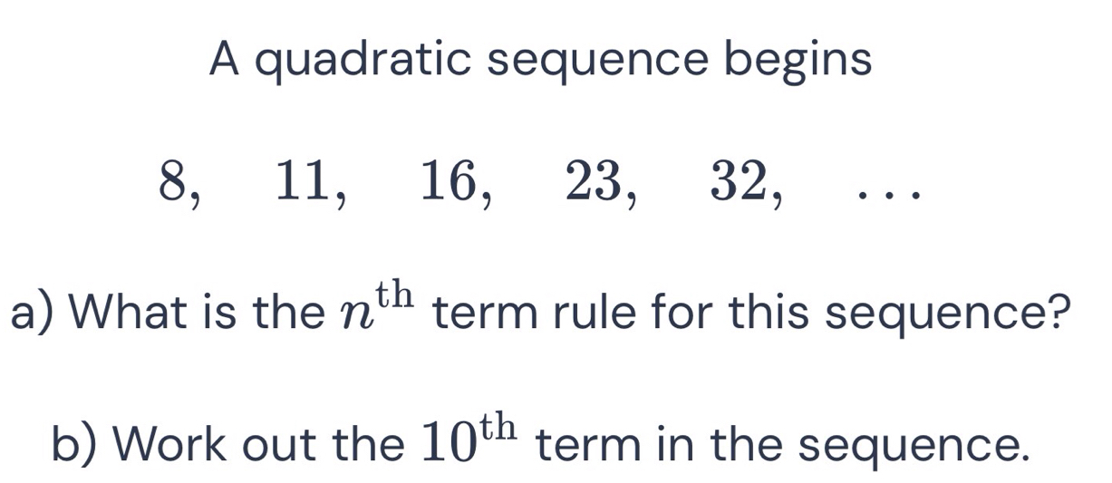 A quadratic sequence begins
8, 11, 16, 23, 32, . . 
a) What is the n^(th) term rule for this sequence? 
b) Work out the 10^(th) term in the sequence.