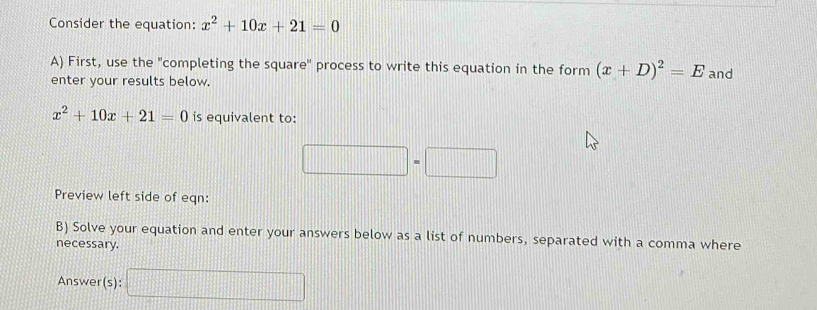 Consider the equation: x^2+10x+21=0
A) First, use the "completing the square" process to write this equation in the form (x+D)^2=E and 
enter your results below.
x^2+10x+21=0 is equivalent to:
□ =□
Preview left side of eqn: 
B) Solve your equation and enter your answers below as a list of numbers, separated with a comma where 
necessary. 
Answer(s): □