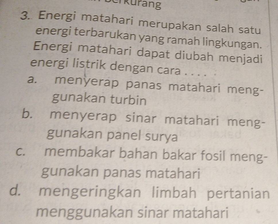 erkurang
3. Energi matahari merupakan salah satu
energi terbarukan yang ramah lingkungan.
Energi matahari dapat diubah menjadi
energi listrik dengan cara . . . .
a. menÿerap panas matahari meng-
gunakan turbin
b. menyerap sinar matahari meng-
gunakan panel surya
c. membakar bahan bakar fosil meng-
gunakan panas matahari
d. mengeringkan limbah pertanian
menggunakan sinar matahari