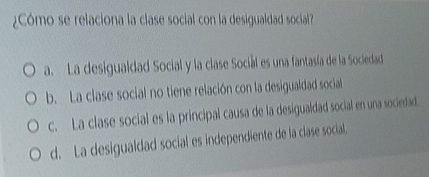 ¿Cómo se relaciona la clase social con la desigualdad social?
a. La desigualdad Social y la clase Sociál es una fantasía de la Sociedad
b. La clase social no tiene relación con la desigualdad social
c. La clase social es la principal causa de la desigualdad social en una sociedad.
d. La desigualdad social es independiente de la clase social.