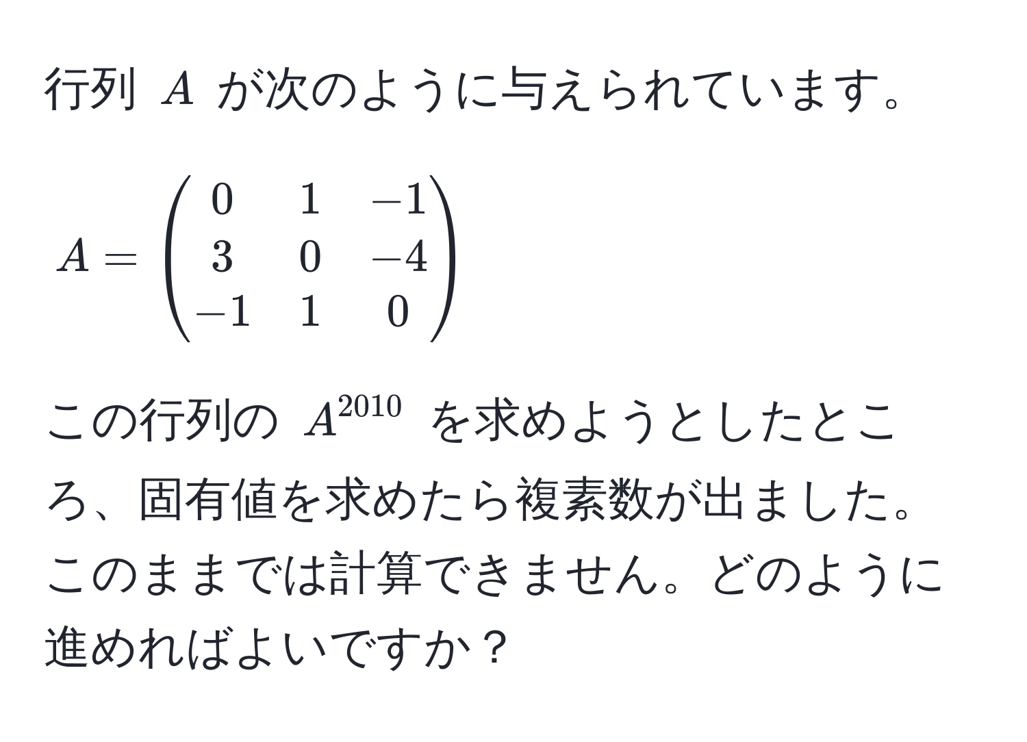 行列 $A$ が次のように与えられています。  
$$A = beginpmatrix 0 & 1 & -1  3 & 0 & -4  -1 & 1 & 0 endpmatrix$$  
この行列の $A^(2010)$ を求めようとしたところ、固有値を求めたら複素数が出ました。このままでは計算できません。どのように進めればよいですか？