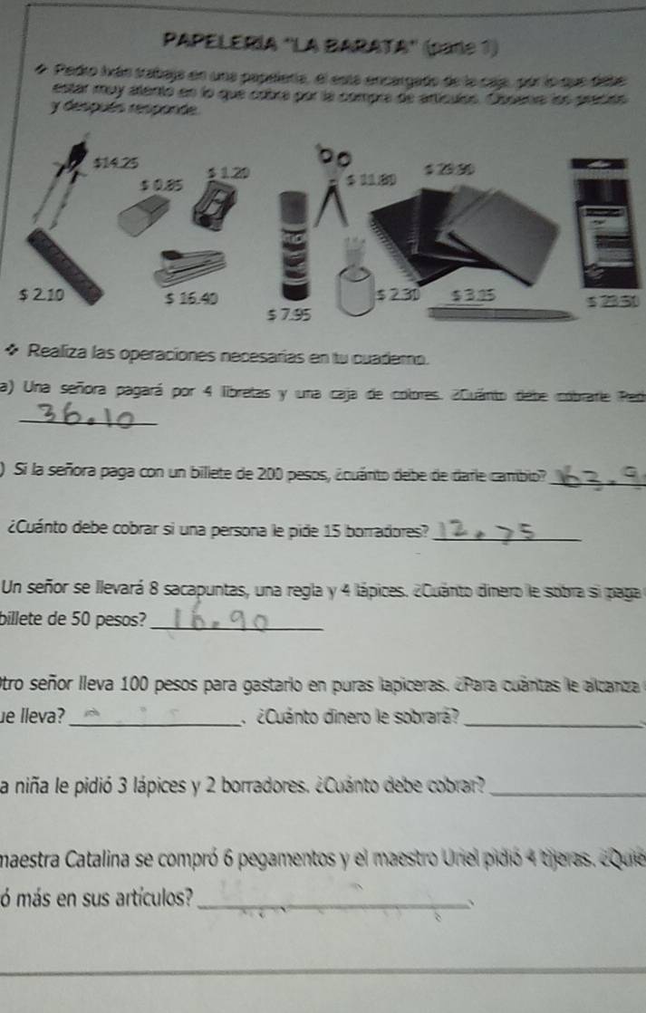 PAPELERÍA 'LA BARATA'' (pare 1) 
# Pedro Iván tabaja en una papelera, el está encargado de la caj, pór lo que debe 
estar may atentó en lo que cobra por la compre de artículos. Oosanra lon precés 
y después responde
$ 2350
* Realiza las operaciones necesarías en tu cuademo. 
a) Una señora pagará por 4 libretas y una caja de colores. ¿Quánto debe cóbrarie Red 
_ 
) Si la señora paga con un billete de 200 pesos, ¿cuánto debe de darie cambio?_ 
¿Cuánto debe cobrar si una persona le pide 15 borradores?_ 
Un señor se llevará 8 sacapuntas, una regla y 4 lápices. ¿Cuánto dinero le sobra si paga 
billete de 50 pesos?_ 
Otro señor lleva 100 pesos para gastario en puras lapiceras. ¿Para cuántas le alcanza 
ue lleva? _ ¿Cuánto dinero le sobrará?_ 
la niña le pidió 3 lápices y 2 borradores. ¿Cuánto debe cobrar?_ 
maestra Catalina se compró 6 pegamentos y el maestro Uniel pidió 4 tijeras. ¿Quie 
ó más en sus artículos?_ 、