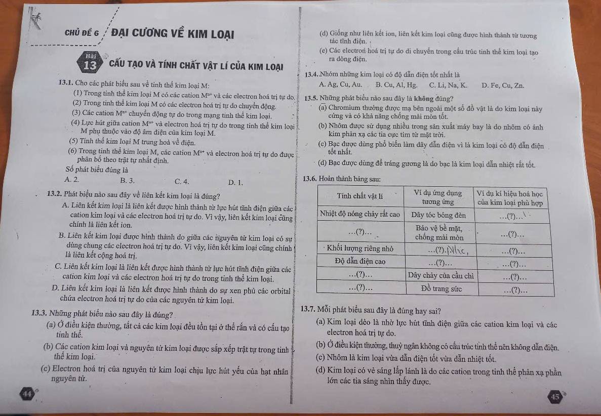 Chủ đề 6 /   đại cương về kim loại (d) Giống như liên kết ion, liên kết kim loại cũng được hình thành từ tương
tác tĩnh điện.
(e) Các electron hoá trị tự do di chuyền trong cầu trúc tinh thể kim loại tạo
Bài ra dòng điện.
'C    cấu tạo và tính chất vật lí của kim loại
13.4. Nhóm những kim loại có độ dẫn điện tốt nhất là
13.1. Cho các phát biểu sau về tinh thể kim loại M: A. Ag, Cu, Au. B. Cu, Al, Hg. C. Li, Na, K. D. Fe, Cu, Zn.
(1) Trong tỉnh thể kim loại M có.các cation M° và các electron hoá trị tự do  13.5. Những phát biểu nào sau đây là không đúng?
(2) Trong tinh thể kim loại M có các electron hoá trị tự do chuyển động. (a) Chromium thưởng được mạ bên ngoài một số đồ vật là do kim loại này
(3) Các cation M^(n+) chuyền động tự do trong mạng tinh thể kim loại. cứng và có khả năng chống mài mòn tốt.
(4) Lực hút giữa cation M^(n+) và electron hoá trị tự do trong tinh thể kim loại (b) Nhôm được sử dụng nhiều trong sản xuất máy bay là do nhôm có ảnh
M phụ thuộc vào độ âm điện của kim loại M. kim phản xạ các tỉa cực tim từ mặt trời.
(5) Tinh thể kim loại M trung hoà về điện. (c) Bạc được dùng phổ biển làm dây dẫn điện vì là kim loại có độ dẫn điện
(6) Trong tỉnh thể kim loại M, các cation M^(n+) và electron hoá trị tự do được tốt nhất.
phân bố theo trật tự nhất định. (d) Bạc được dùng để tráng gương là do bạc là kim loại dẫn nhiệt rất tốt.
Số phát biểu đúng là
A. 2. B. 3. C. 4. D. 1. 13.6. Hoàn thành bảng sau:
13.2. Phát biệu nào sau đây về liên kết kim loại là đúng? 
A. Liên kết kim loại là liên kết được hình thành từ lực hút tĩnh điện giữa các
cation kim loại và các electron hoá trị tự do. Vì vậy, liên kết kim loại cũng
chính lả liên kết ion.
B. Liên kết kim loại được hình thành do giữa các nguyên tử kim loại có sự
dùng chung các clectron hoá trị tự do. Vì vậy, liên kết kim loại cũng chính
là liên kết cộng hoá trị. 
C. Liên kết kim loại là liên kết được hình thành từ lực hút tĩnh điện giữa các
cation kim loại và các electron hoá trị tự do trong tinh thể kim loại.
D. Liên kết kim loại là liên kết được hình thành do sự xen phủ các orbital
chứa electron hoá trị tự do của các nguyên tử kim loại.
13.7. Mỗi phát biểu sau đây là đúng hay sai?
13.3. Những phát biểu nào sau đây là đúng? (a) Kim loại dẻo là nhờ lực hút tĩnh điện giữa các cation kim loại và các
(a) Ở điều kiện thường, tất cả các kim loại đều tồn tại ở thể rắn và có cấu tạo electron hoá trị tự do.
tinh thể.
(b) Các cation kim loại và nguyên tử kim loại được sắp xếp trật tự trong tinh  (b) Ở điều kiện thường, thuỷ ngân không có cấu trúc tỉnh thể nên không dẫn điện.
thể kim loại. (c) Nhôm là kim loại vừa dẫn điện tốt vừa dẫn nhiệt tốt.
(c) Electron hoá trị của nguyên tử kim loại chịu lực hút yếu của hạt nhân (d) Kim loại có vẻ sáng lấp lánh là do các cation trong tinh thể phản xạ phần
nguyên tử. lớn các tia sáng nhìn thấy được.
44