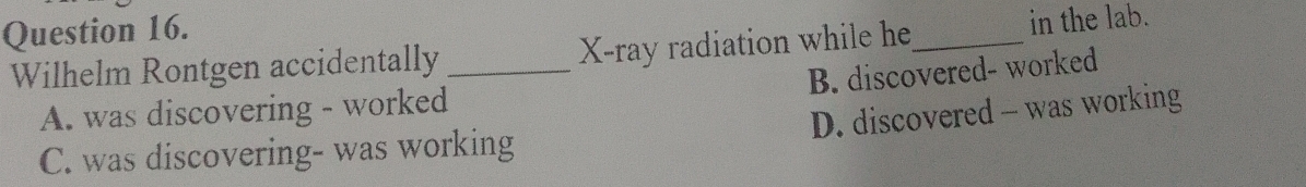 Wilhelm Rontgen accidentally _ X -ray radiation while he_ in the lab.
B. discovered- worked
A. was discovering - worked
D. discovered - was working
C. was discovering- was working