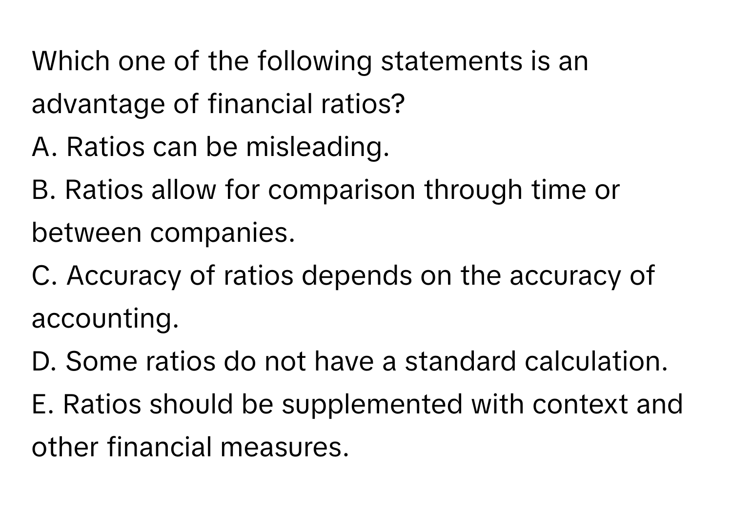 Which one of the following statements is an advantage of financial ratios?

A. Ratios can be misleading.
B. Ratios allow for comparison through time or between companies.
C. Accuracy of ratios depends on the accuracy of accounting.
D. Some ratios do not have a standard calculation.
E. Ratios should be supplemented with context and other financial measures.