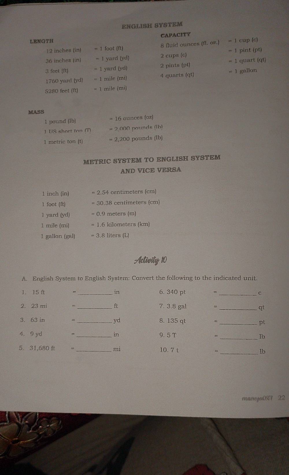 ENGLISH SYSTEM 
LENGTH CAPACITY
12 inches (in) = 1 foot (ft) 8 fluid ounces (fl. oz.) = 1 cup (c)
= 1 pint (pt)
36 inches (in) = 1 yard (yd) 2 cups (c)
3 feet (ft) = 1 yard (yd) 2 pints pt) = 1 quart at
1760 yard (yd) = 1 mile (mi) 4 quarts (qt) = 1 gallon
5280 feet (ft) = 1 mile (mi)
MASS
1 pound (Ib) =16 ounces (oz)
1US short ton M =2000
1 metric ton (t) = 2,200 pounds (lb)
METRIC SYSTEM TO ENGLISH SYSTEM 
AND VICE VERSA
1 inch (in) =2.54c entimeters (cm)
1 foot (ft) =30.38 centimeters (cm)
1 yard (yd) =0.9 meters (m)
1 mile (mi) =1.6 kilometers (km)
1 gallon (gal) =3.8lj ers(L)
Activity 10 
A. English System to English System: Convert the following to the indicated unit. 
1. 15 ft = _ in 6. 340 pt = _ C
2. 23 mi = _ ft 7. 3.8 gal = _ qt
yd 
3. 63 in = _  8. 135 qt =_ 
pt
4. 9 yd = _ in 9. 5 T _ lb
=
5. 31,680 ft = _ mi 10. 7 t _ lb
= 
oracreyew07 22