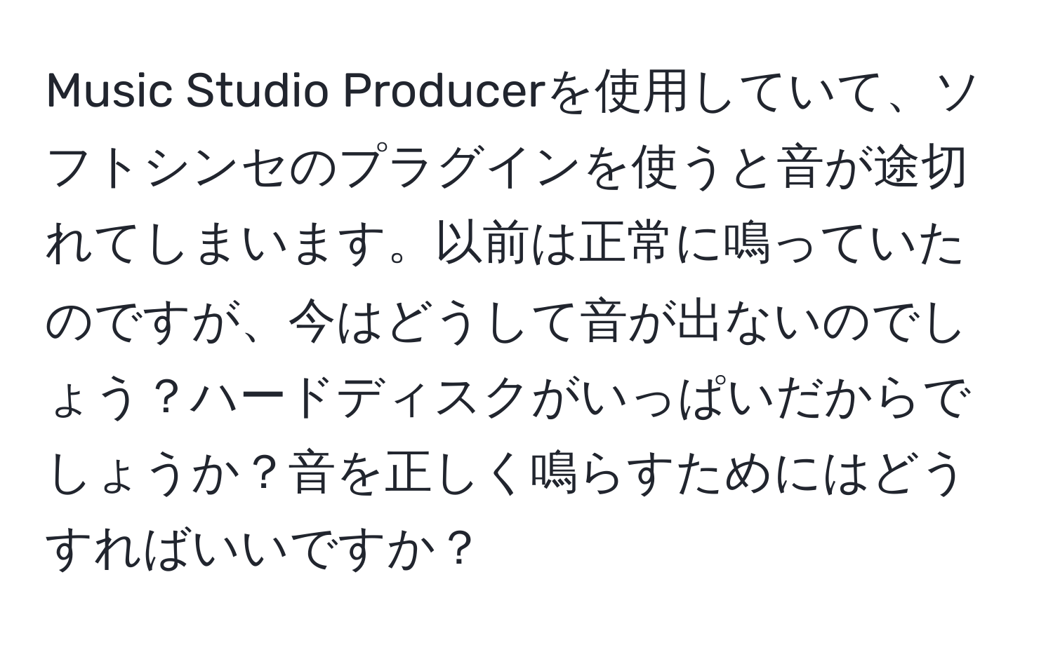 Music Studio Producerを使用していて、ソフトシンセのプラグインを使うと音が途切れてしまいます。以前は正常に鳴っていたのですが、今はどうして音が出ないのでしょう？ハードディスクがいっぱいだからでしょうか？音を正しく鳴らすためにはどうすればいいですか？