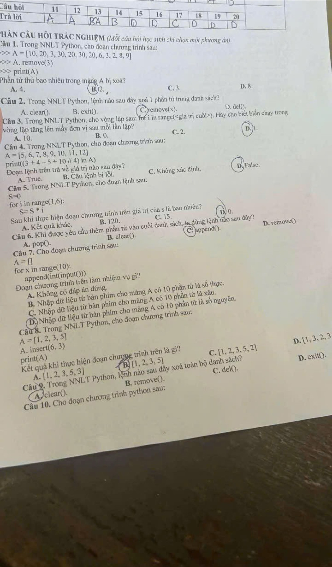 PI TRÁC NGHIỆM (Mỗi câu hỏi học sinh chi chọn một phương ân)
Câu 1. Trong NNLT Python, cho đoạn chương trình sau:
A=[10,20,3,30,20,30,20,6,3,2,8,9]
A. remove(3)
print(A)
Phần tử thứ bao nhiêu trong mặng A bị xoá? D. 8.
A. 4. B.)2. , C. 3.
Câu 2. Trong NNLT Python, lệnh nào sau đây xoá 1 phần tử trong danh sách?
A. clear(). B. exit(). C.)remove(x).
D. del().
Câu 3. Trong NNLT Python, cho vòng lặp sau: for i in range(). Hãy cho biết biến chạy trong
vòng lặp tăng lên mấy đơn vị sau mỗi lần lặp? D.)1.
A. 10. B. 0.
C. 2.
Câu 4. Trong NNLT Python, cho đoạn chương trình sau:
A=[5,6,7,8,9,10,11,12]
prin ((3+4-5+10//4)inA)
Đoạn lệnh trên trả về giá trị nào sau đây? D. False.
A. True. B. Câu lệnh bị lỗi. C. Không xác định.
Câu 5. Trong NNLT Python, cho đoạn lệnh sau:
S=0
for i in range( (1,6):
S=S*i
Sau khi thực hiện đoạn chương trình trên giá trị của s là bao nhiêu?
C. 15. D/ 0.
A. Kết quả khác. B. 120.
D. remove().
Câu 6. Khi được yêu cầu thêm phần tử vào cuối danh sách, ta dùng lệnh nào sau đây?
A. pop(). B. clear(). C. append().
Câu 7. Cho đoạn chương trình sau:
A=□
for x in range( 10)
append(int(input()))
Đoạn chương trình trên làm nhiệm vụ gì?
A. Không có đáp án đúng.
B. Nhập dữ liệu từ bàn phím cho mảng A có 10 phần tử là số thực.
C. Nhập dữ liệu từ bàn phím cho mảng A có 10 phần tử là xâu.
(D) Nhập dữ liệu từ bàn phím cho mảng A có 10 phần từ là số nguyên.
Câu 8. Trong NNLT Python, cho đoạn chương trình sau:
A=[1,2,3,5]
D.  1,3,2,3,
A. inse rt(6,3)
print(A) D. exit().
Kết quả khi thực hiện đoạn chương trình trên là gì?
C. [1,2,3,5,2]
B [1,2,3,5]
A. [1,2,3,5,3] T Python, lệnh nào sau đây xoá toàn bộ danh sách?
A clear(). B. remove(). C.
delO
Câu 9
Câu 10. Cho đoạn chương trình python sau: