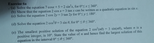 Solve the equation 7cos x+5=2sin^2x , for 0°≤ x≤ 360°. 
(b) Show that the equation 2 cos x=3tat n x can be written as a quadratic equation in sin x. 
(c) Solve the equation 2cos 2y=3tan 2y for 0°≤ y≤ 180°. 
(d) Solve the equation 2cos^2θ =3sin θ , for 0°≤ θ ≤ 360°. 
(e) The smallest positive solution of the equation 2cos^2(nθ )=3sin (nθ ) , where n is a 
positive integer, is 10°. State the value of n and hence find the largest solution of this 
equation in the interval 0°≤ θ ≤ 360°.