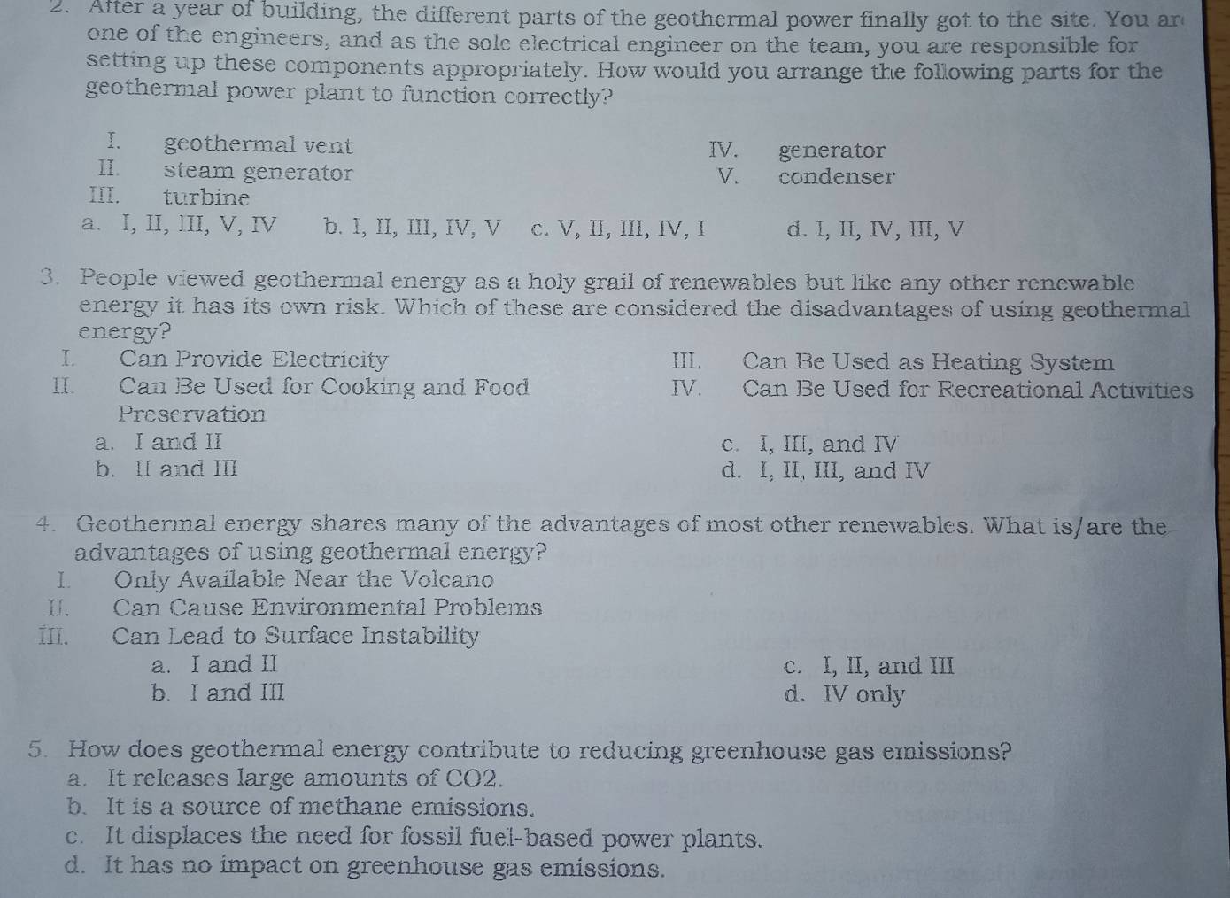 After a year of building, the different parts of the geothermal power finally got to the site. You ard
one of the engineers, and as the sole electrical engineer on the team, you are responsible for
setting up these components appropriately. How would you arrange the following parts for the
geothermal power plant to function correctly?
I. geothermal vent IV. generator
II. steam generator V. condenser
III. turbine
a. I, II, III, V, Ⅳ b. I, II, III, IV, V c. V, II, III, IV, I d. I, II, IV, III, V
3. People viewed geothermal energy as a holy grail of renewables but like any other renewable
energy it has its own risk. Which of these are considered the disadvantages of using geothermal
energy?
I Can Provide Electricity III. Can Be Used as Heating System
II. Can Be Used for Cooking and Food IV. Can Be Used for Recreational Activities
Preservation
a. I and II c. I, III, and IV
b. II and III d. I, II, III, and IV
4. Geothermal energy shares many of the advantages of most other renewables. What is/are the
advantages of using geothermal energy?
I. Only Available Near the Volcano
II. Can Cause Environmental Problems
III. Can Lead to Surface Instability
a. I and II c. I, II, and III
b. I and III d. IV only
5. How does geothermal energy contribute to reducing greenhouse gas emissions?
a. It releases large amounts of CO2.
b. It is a source of methane emissions.
c. It displaces the need for fossil fuel-based power plants.
d. It has no impact on greenhouse gas emissions.