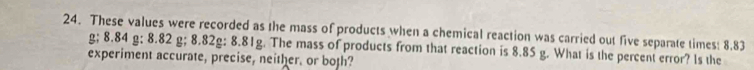 These values were recorded as the mass of products when a chemical reaction was carried out five separate times: 8.83
g; 8.84 g; 8.82 g; 8.82g : 8.81g. The mass of products from that reaction is 8.85 g. What is the percent error? ls the 
experiment accurate, precise, neither. or both?