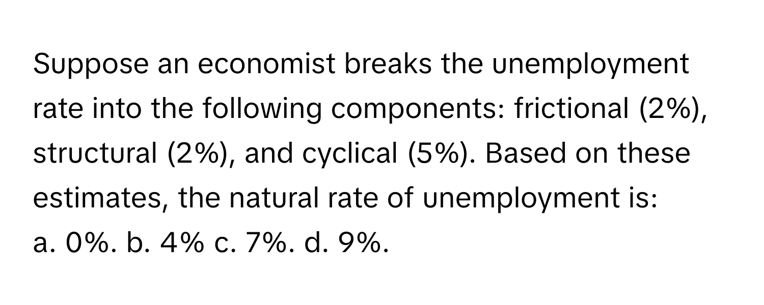 Suppose an economist breaks the unemployment rate into the following components: frictional (2%), structural (2%), and cyclical (5%). Based on these estimates, the natural rate of unemployment is:

a. 0%. b. 4% c. 7%. d. 9%.