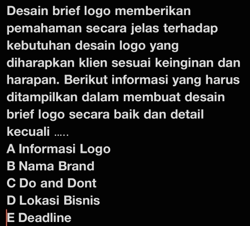 Desain brief logo memberikan
pemahaman secara jelas terhadap
kebutuhan desain logo yang
diharapkan klien sesuai keinginan dan
harapan. Berikut informasi yang harus
ditampilkan dalam membuat desain
brief logo secara baik dan detail
kecuali .....
A Informasi Logo
B Nama Brand
C Do and Dont
D Lokasi Bisnis
E Deadline