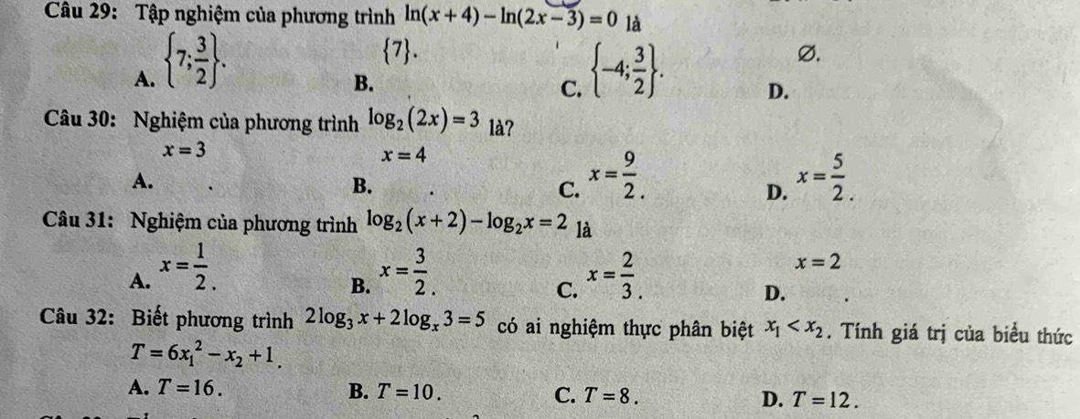 Tập nghiệm của phương trình ln (x+4)-ln (2x-3)=0 là
 7.
A.  7; 3/2 .  -4; 3/2 .
Ø.
B.
C.
D.
Câu 30: Nghiệm của phương trình log _2(2x)=3 là?
x=3
x=4
A.
B.
C. x= 9/2 . x= 5/2 . 
D.
Câu 31: Nghiệm của phương trình log _2(x+2)-log _2x=2 là
A. x= 1/2 . x= 3/2 . x= 2/3 .
x=2
B.
C.
D.
Câu 32: Biết phương trình 2log _3x+2log _x3=5 có ai nghiệm thực phân biệt x_1 . Tính giá trị của biểu thức
T=6x_1^(2-x_2)+1.
A. T=16. B. T=10. C. T=8. D. T=12.