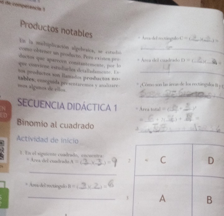 de competencia 1 
Productos notables 
Área del rectángulo C= _) (,_ ) = 
En la multiplicación algebraica, se estudió_ 
como obtener un producto, Pero existen pro Área del cuadrado D= _ ) (_ 
ductos que aparecen constantemente, por lo 
que conviene estudiarlos detalladamente . Es 
tos productos son llamados productos no-_ 
tables; enseguida presentaremos y analizare- ¿Cómo son las áreas de los rectángulos B y C
_ 
mos algunos de ellos. 
SeCUENCIA DidáCtICA 1 Area total= _+_ ) ? 
a 
ED 
= +2 _+ _= 
_ 
Binomio al cuadrado ,A_ 
Actividad de inicio 
1. En el siguiente cuadrado, encuentra: 
Área del cuadrado A= )( ) = 
24 
_ 
Área del rectángulo B= ( _)(_ ) = 
_