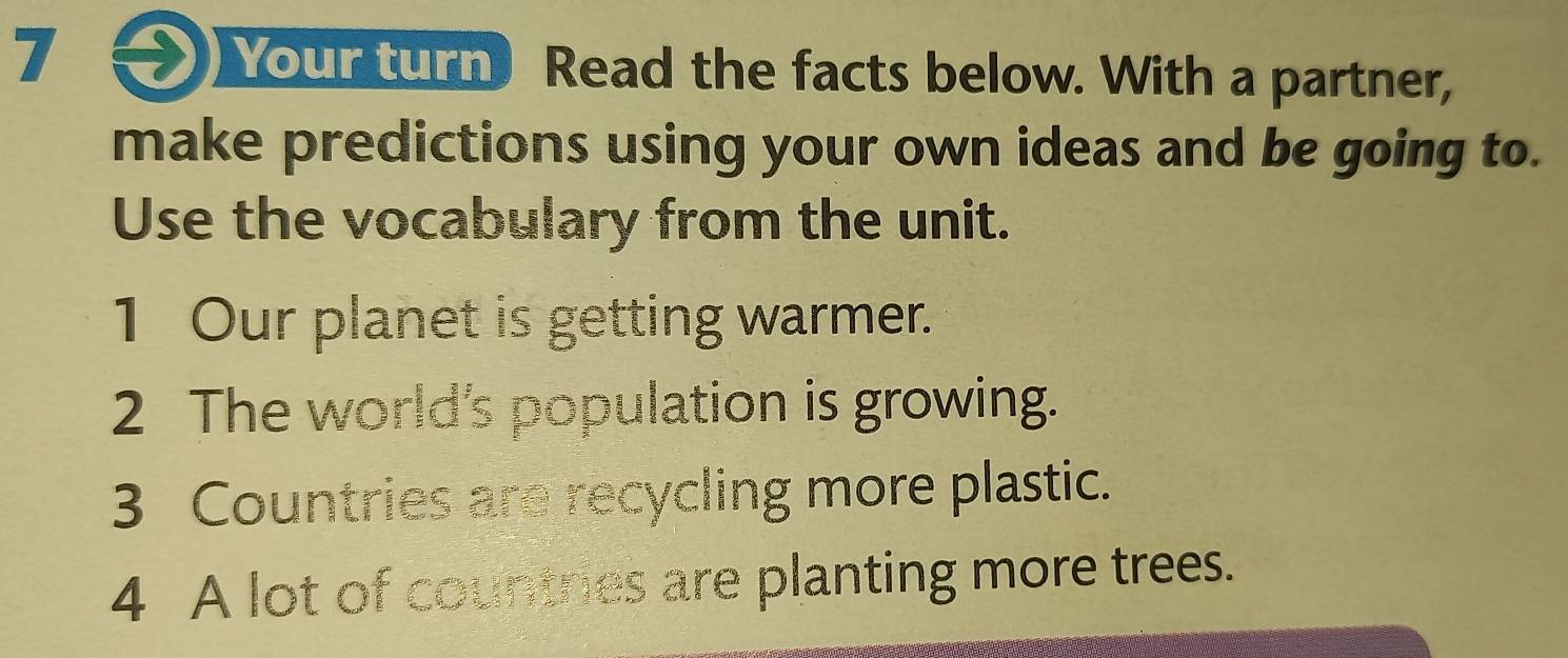 Your turn Read the facts below. With a partner, 
make predictions using your own ideas and be going to. 
Use the vocabulary from the unit. 
1 Our planet is getting warmer. 
2 The world's population is growing. 
3 Countries are recycling more plastic. 
4 A lot of countries are planting more trees.