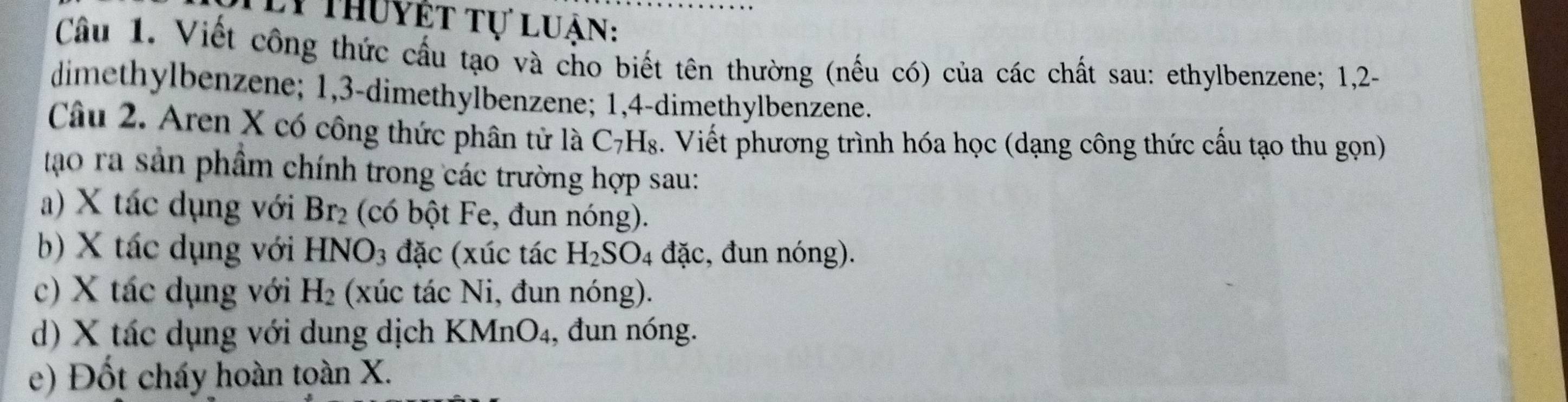 Ly thuyết tự luận: 
Câu 1. Viết công thức cấu tạo và cho biết tên thường (nếu có) của các chất sau: ethylbenzene; 1, 2 - 
dimethylbenzene; 1, 3 -dimethylbenzene; 1, 4 -dimethylbenzene; 
Câu 2. Aren X có công thức phân tử là C7H₈. Viết phương trình hóa học (dạng công thức cấu tạo thu gọn) 
tạo ra sản phẩm chính trong các trường hợp sau: 
a) X tác dụng với Br_2 (có bột Fe, đun nóng). 
b) X tác dụng với HNO_3 đặc (xúc tác H_2SO_4 đặc, đun nóng). 
c) X tác dụng với H_2 (xúc tác Ni, đun nóng). 
d) X tác dụng với dung dịch KMnO₄, đun nóng. 
e) Đốt cháy hoàn toàn X.