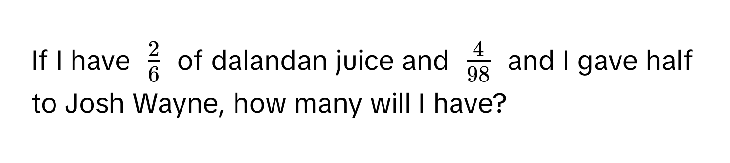 If I have $ 2/6 $ of dalandan juice and $ 4/98 $ and I gave half to Josh Wayne, how many will I have?