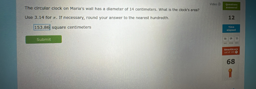 Video ⑥ Questions
The circular clock on Maria's wall has a diameter of 14 centimeters. What is the clock's area? answered
Use 3.14 for π. If necessary, round your answer to the nearest hundredth.
12
153.86 square centimeters Time
elapsed
Submit
00 09 53
sC
SmartScore
out of 100 0
68