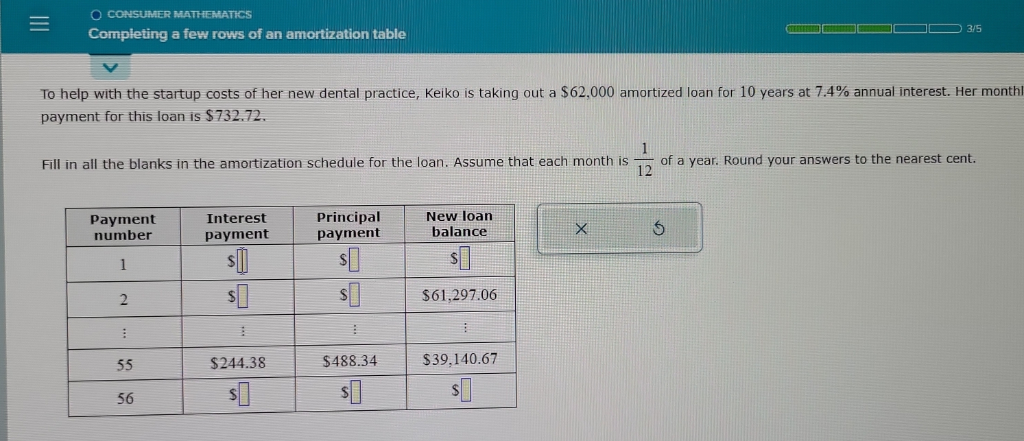 CONSUMER MATHEMATICS 
Completing a few rows of an amortization table 
3/5 
To help with the startup costs of her new dental practice, Keiko is taking out a $62,000 amortized loan for 10 years at 7.4% annual interest. Her monthl
payment for this loan is $732.72. 
Fill in all the blanks in the amortization schedule for the loan. Assume that each month is  1/12  of a year. Round your answers to the nearest cent. 
X 5